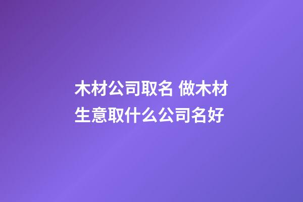 木材公司取名 做木材生意取什么公司名好